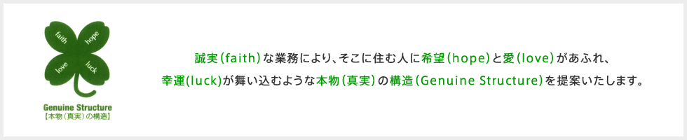 誠実(faith)な業務により、そこに住む人に希望(hope)と愛(love)が溢れ、幸運(luck)が舞い込むような本物(真実)の構造(Genuine Structure)を提案いたします。