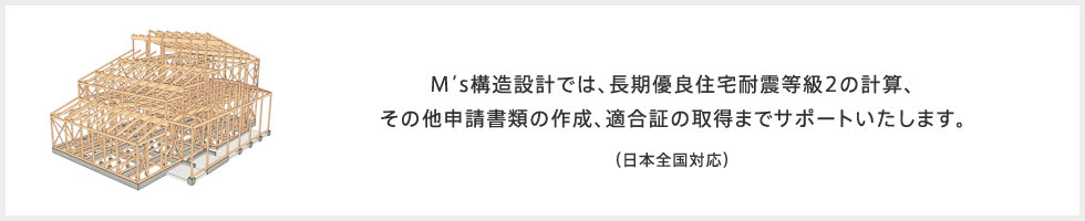 M's構造設計では、長期優良住宅耐震等級2の計算、その他申請書類の作成、適合証の取得までサポートいたします。 (日本全国対応)
